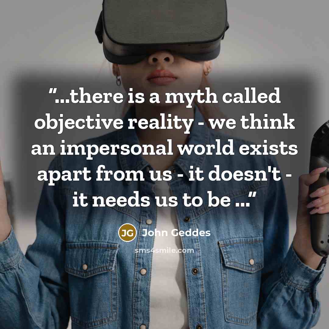 “...there is a myth called objective reality - we think an impersonal world exists apart from us - it doesn't - it needs us to be ...” quote by John Geddes