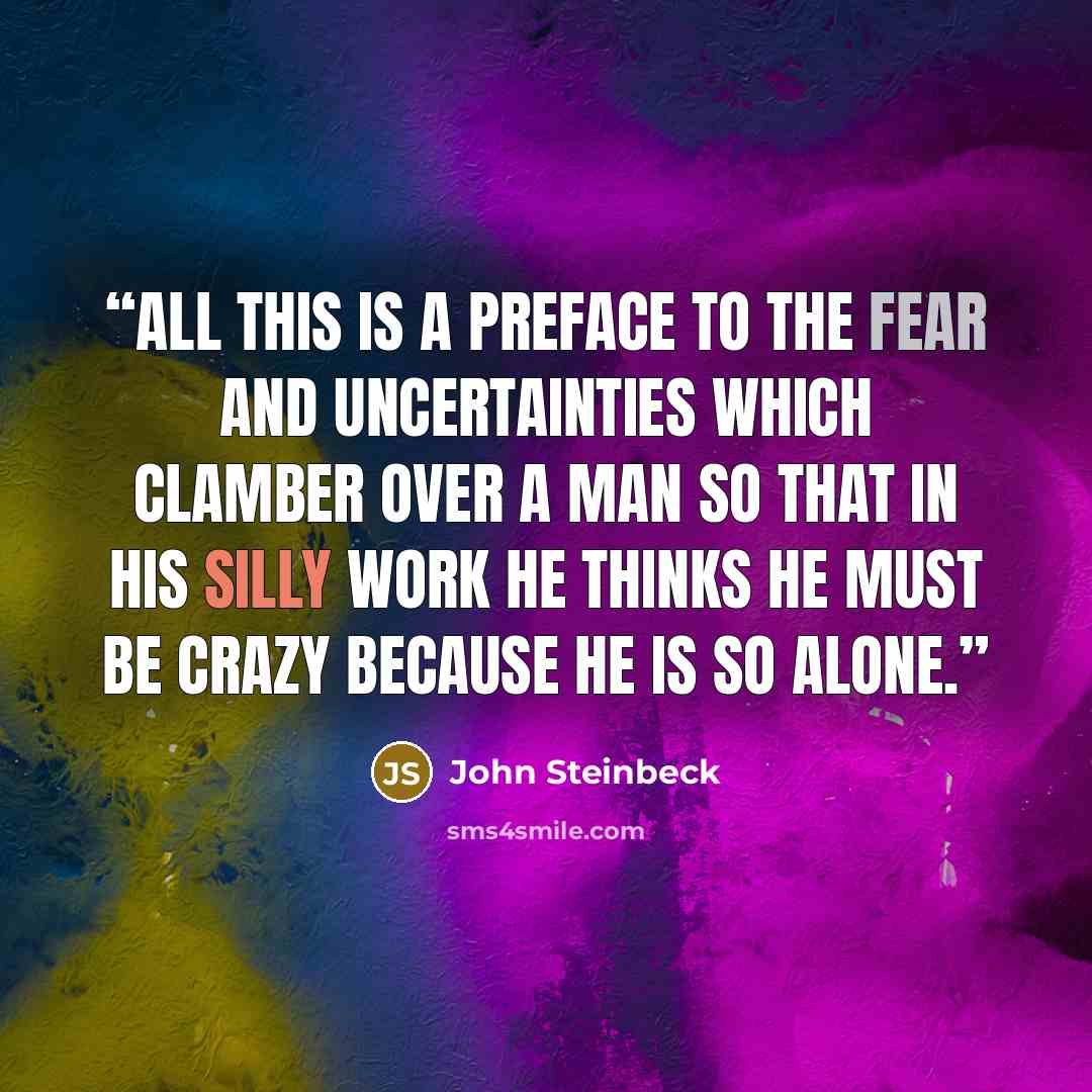 “All this is a preface to the fear and uncertainties which clamber over a man so that in his silly work he thinks he must be crazy because he is so alone.” quote by John Steinbeck