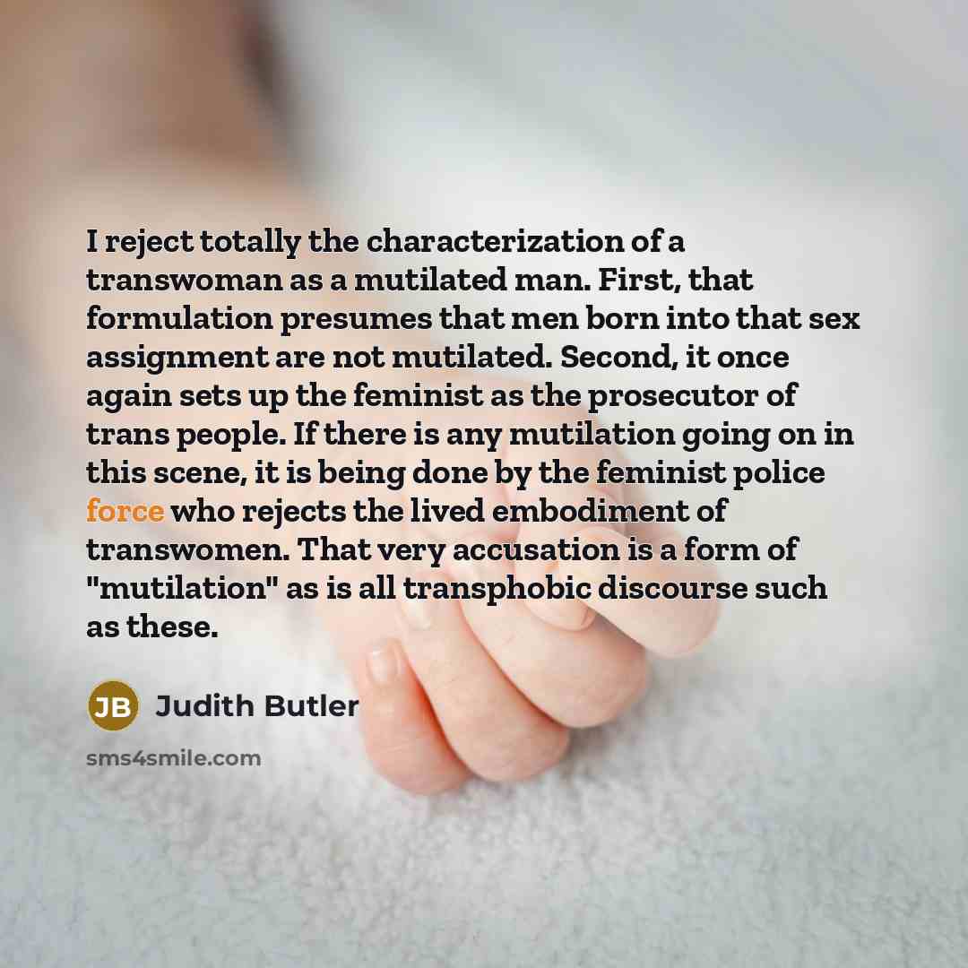 “I reject totally the characterization of a transwoman as a mutilated man. First, that formulation presumes that men born into that sex assignment are not mutilated. Second, it once again sets up the feminist as the prosecutor of trans people. If there is any mutilation going on in this scene, it…” quote by Judith Butler