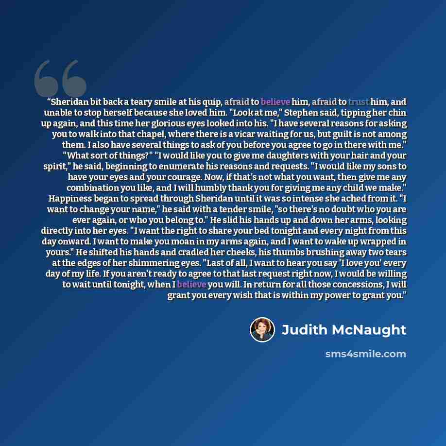 “Sheridan bit back a teary smile at his quip, afraid to believe him, afraid to trust him, and unable to stop herself because she loved him. "Look at me," Stephen said, tipping her chin up again, and this time her glorious eyes looked into his. "I have several reasons for asking you to walk into…” quote by Judith McNaught