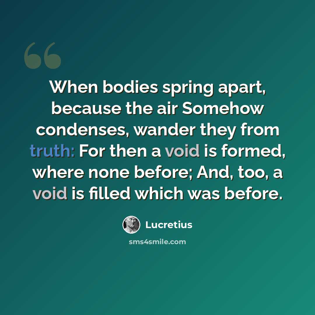 “When bodies spring apart, because the air Somehow condenses, wander they from truth: For then a void is formed, where none before; And, too, a void is filled which was before.” quote by Lucretius