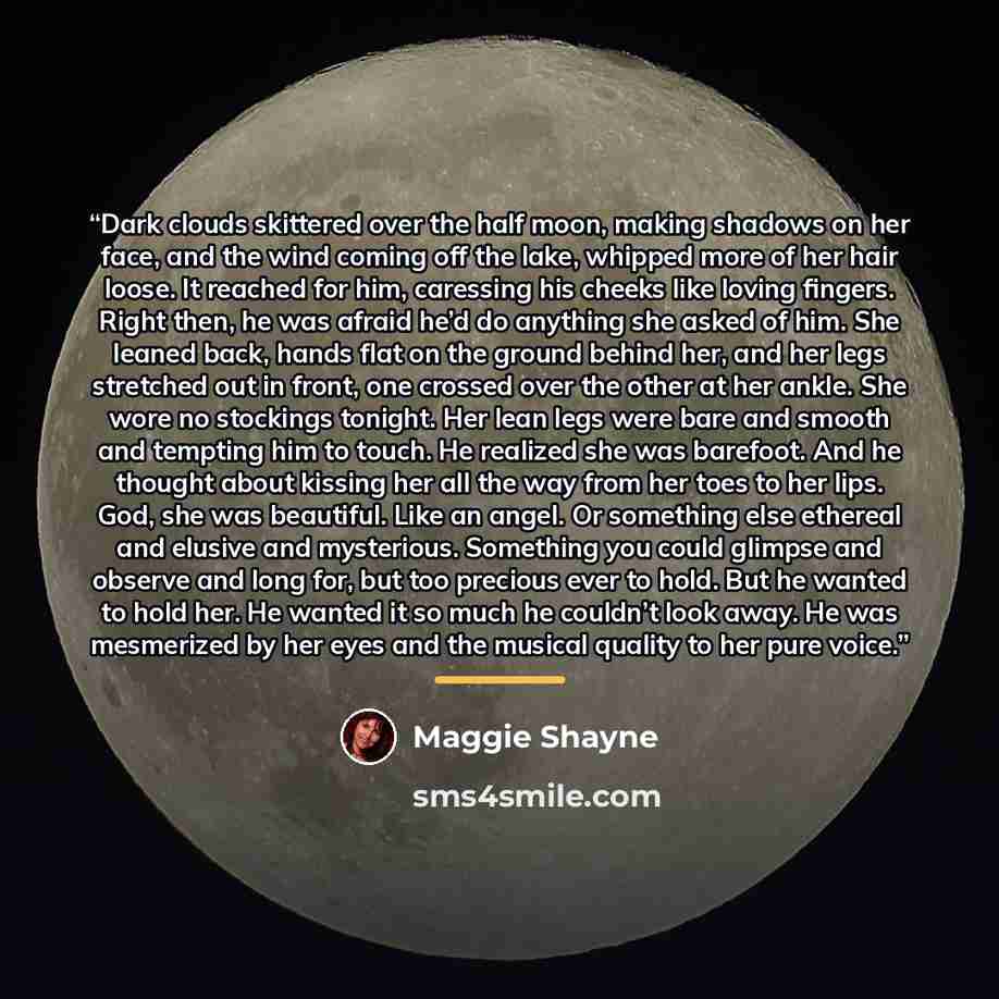 “Dark clouds skittered over the half moon, making shadows on her face, and the wind coming off the lake, whipped more of her hair loose. It reached for him, caressing his cheeks like loving fingers. Right then, he was afraid he’d do anything she asked of him. She leaned back, hands flat on the…” quote by Maggie Shayne