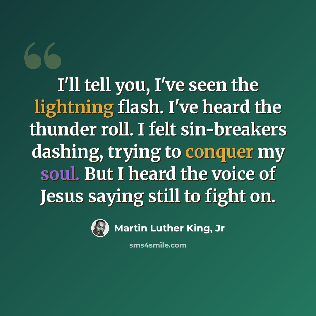 “I'll tell you, I've seen the lightning flash. I've heard the thunder roll. I felt sin-breakers dashing, trying to conquer my soul. But I heard the voice of Jesus saying still to fight on.” quote by Martin Luther King, Jr