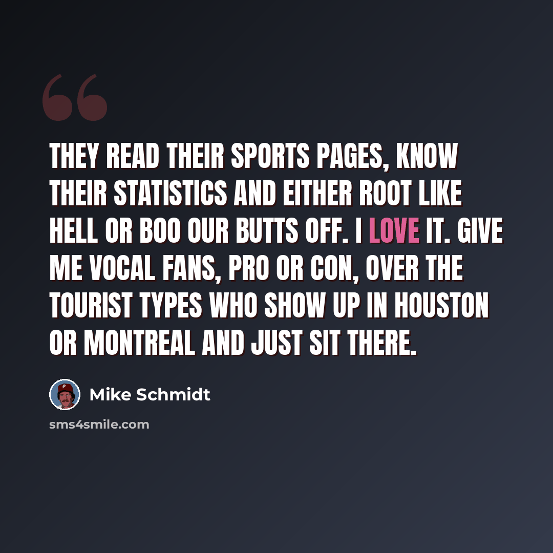 “They read their sports pages, know their statistics and either root like hell or boo our butts off. I love it. Give me vocal fans, pro or con, over the tourist types who show up in Houston or Montreal and just sit there.” quote by Mike Schmidt