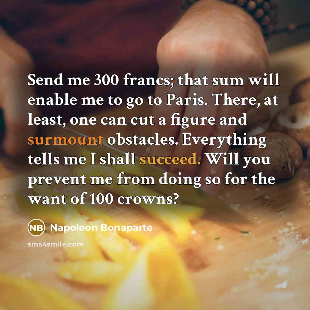 “Send me 300 francs; that sum will enable me to go to Paris. There, at least, one can cut a figure and surmount obstacles. Everything tells me I shall succeed. Will you prevent me from doing so for the want of 100 crowns?” quote by Napoleon Bonaparte