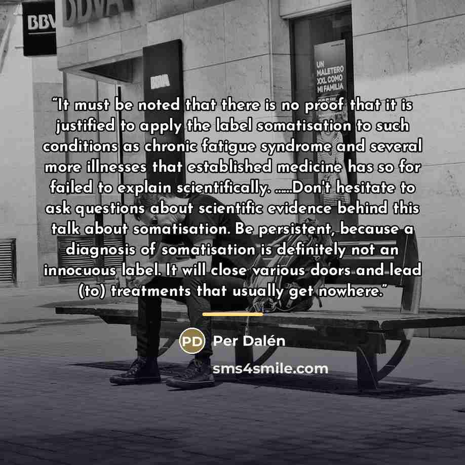 “It must be noted that there is no proof that it is justified to apply the label somatisation to such conditions as chronic fatigue syndrome and several more illnesses that established medicine has so for failed to explain scientifically. ……Don't hesitate to ask questions about scientific evidence…” quote by Per Dalén
