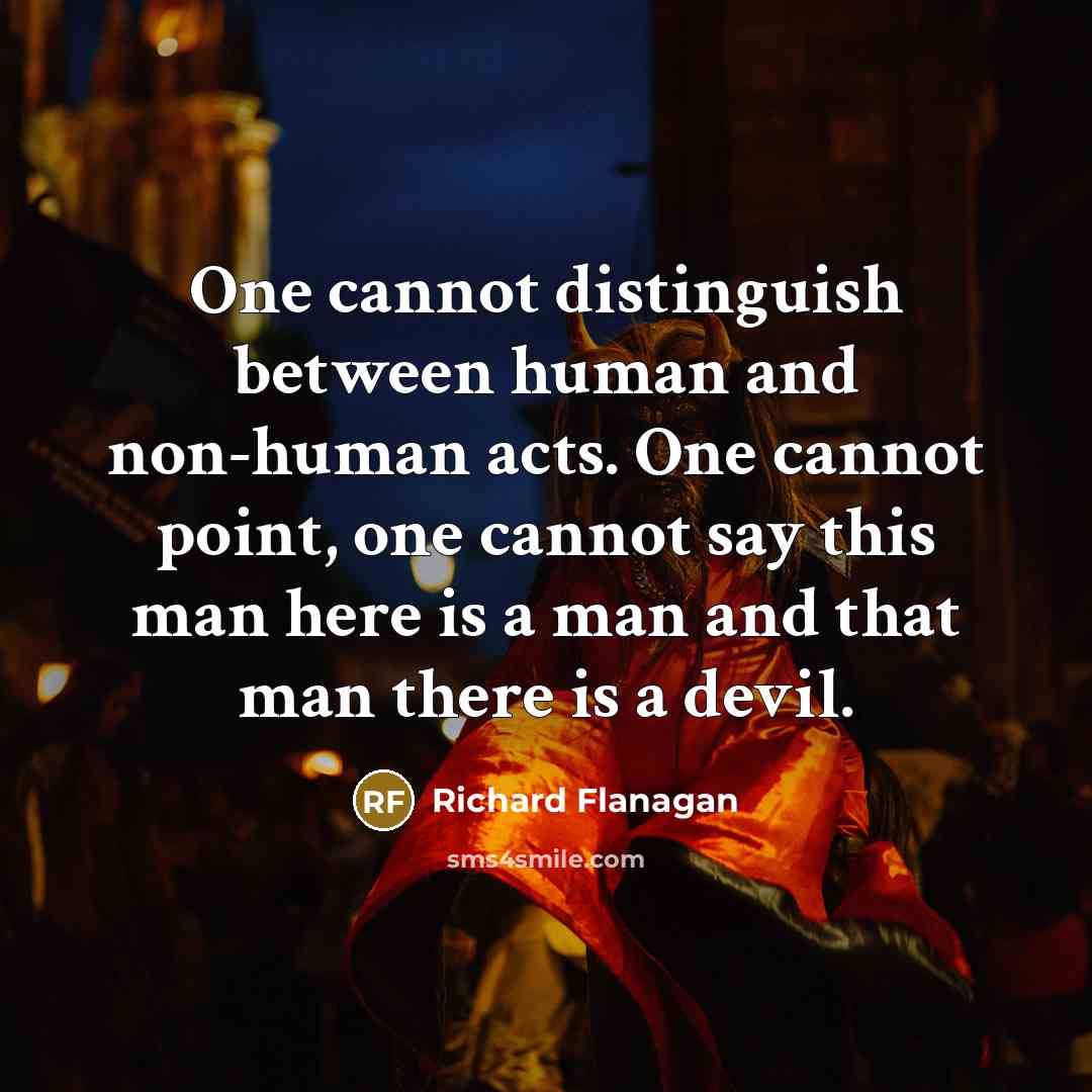 “One cannot distinguish between human and non-human acts. One cannot point, one cannot say this man here is a man and that man there is a devil.” quote by Richard Flanagan