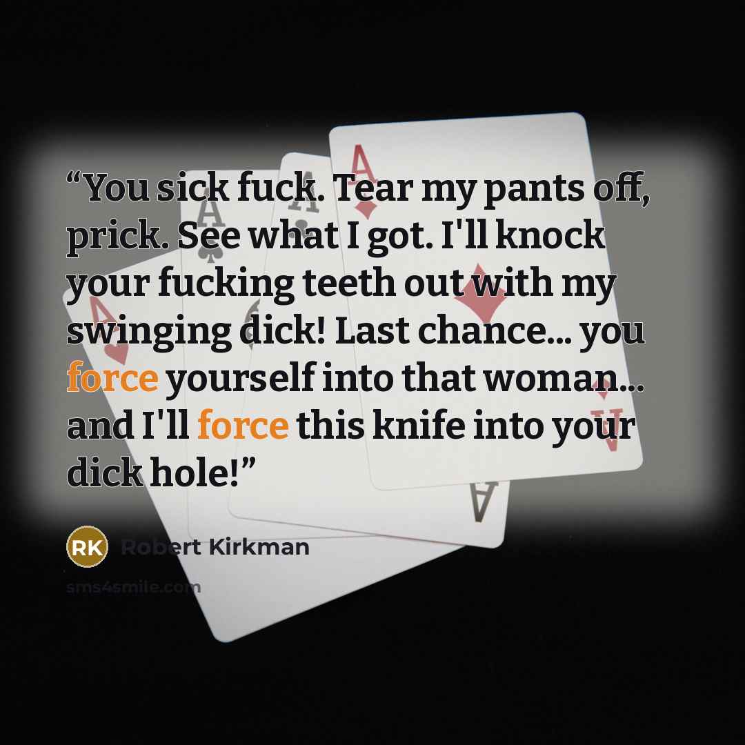 “You sick fuck. Tear my pants off, prick. See what I got. I'll knock your fucking teeth out with my swinging dick! Last chance... you force yourself into that woman... and I'll force this knife into your dick hole!” quote by Robert Kirkman