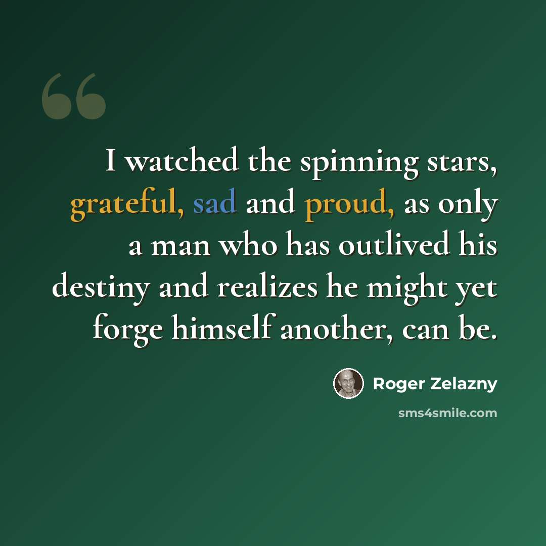 “I watched the spinning stars, grateful, sad and proud, as only a man who has outlived his destiny and realizes he might yet forge himself another, can be.” quote by Roger Zelazny