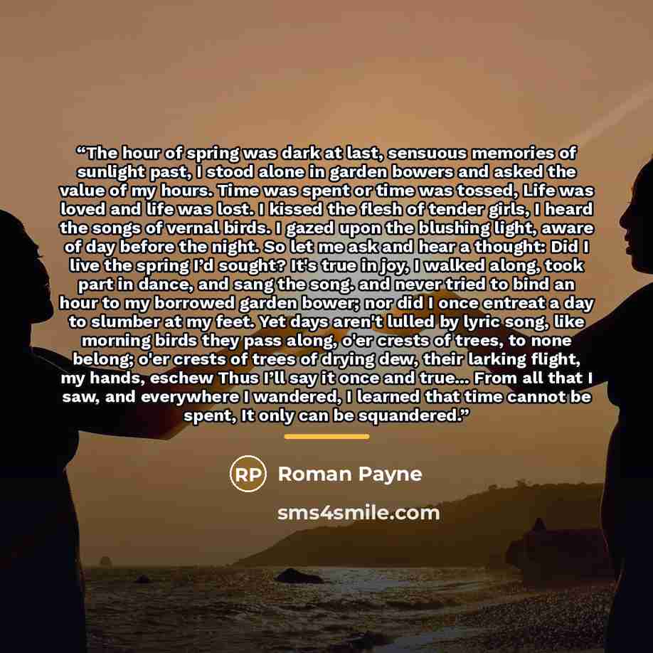 “The hour of spring was dark at last, sensuous memories of sunlight past, I stood alone in garden bowers and asked the value of my hours. Time was spent or time was tossed, Life was loved and life was lost. I kissed the flesh of tender girls, I heard the songs of vernal birds. I gazed upon the…” quote by Roman Payne