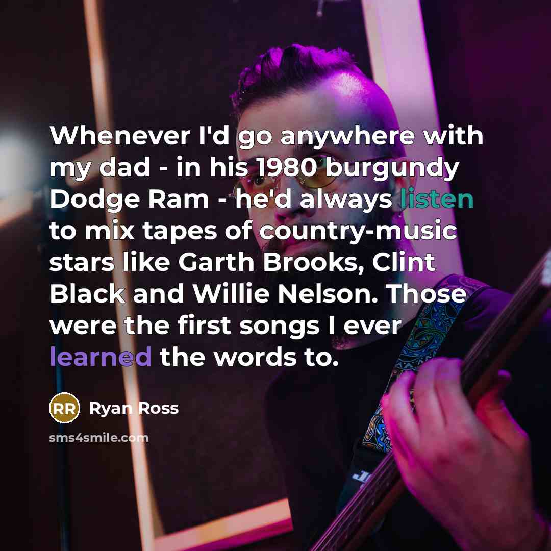 “Whenever I'd go anywhere with my dad - in his 1980 burgundy Dodge Ram - he'd always listen to mix tapes of country-music stars like Garth Brooks, Clint Black and Willie Nelson. Those were the first songs I ever learned the words to.” quote by Ryan Ross