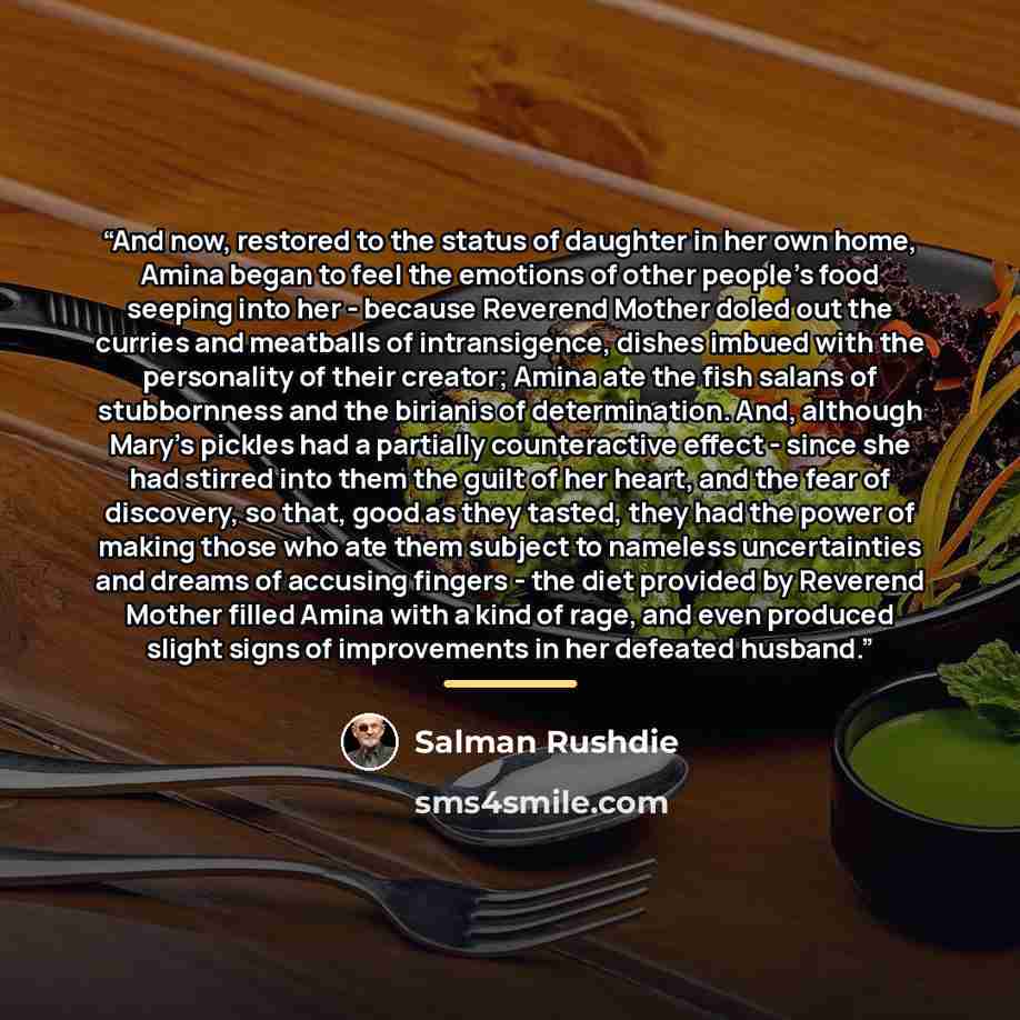 “And now, restored to the status of daughter in her own home, Amina began to feel the emotions of other people's food seeping into her - because Reverend Mother doled out the curries and meatballs of intransigence, dishes imbued with the personality of their creator; Amina ate the fish salans of…” quote by Salman Rushdie