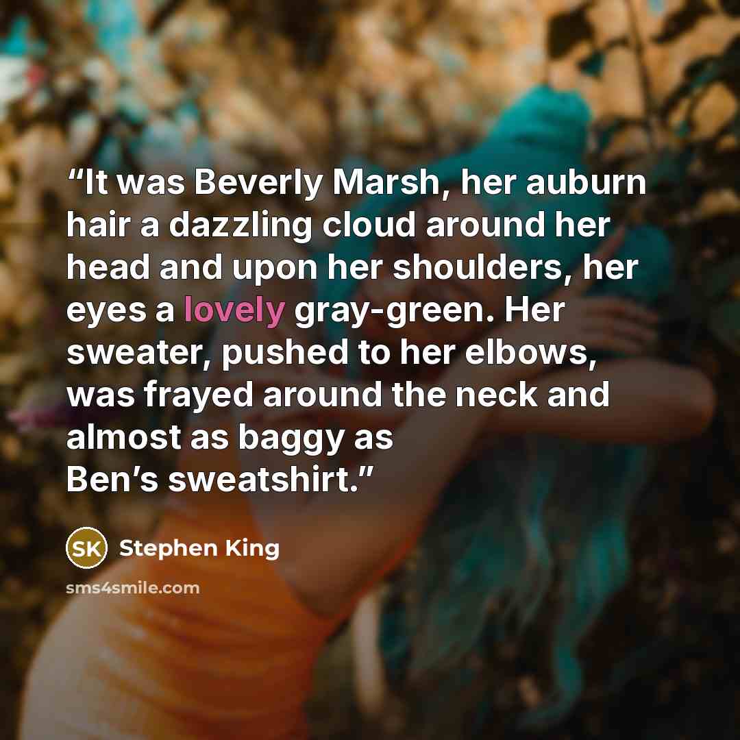 “It was Beverly Marsh, her auburn hair a dazzling cloud around her head and upon her shoulders, her eyes a lovely gray-green. Her sweater, pushed to her elbows, was frayed around the neck and almost as baggy as Ben’s sweatshirt.” quote by Stephen King