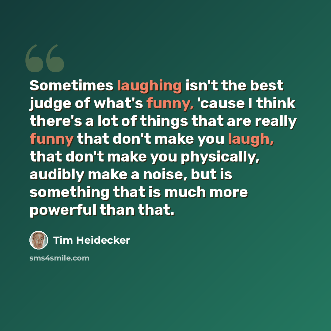 “Sometimes laughing isn't the best judge of what's funny, 'cause I think there's a lot of things that are really funny that don't make you laugh, that don't make you physically, audibly make a noise, but is something that is much more powerful than that.” quote by Tim Heidecker