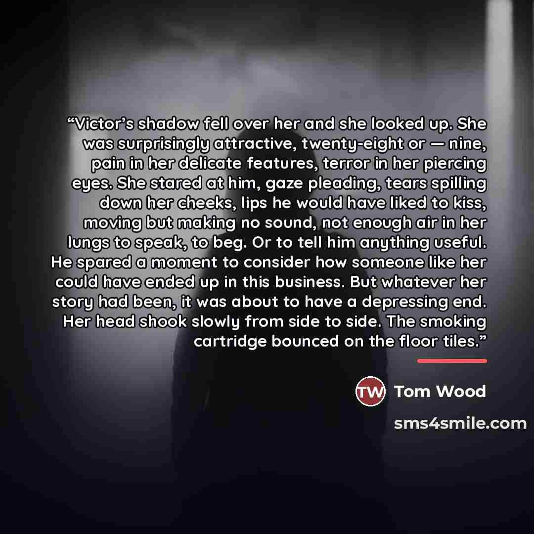“Victor’s shadow fell over her and she looked up. She was surprisingly attractive, twenty-eight or — nine, pain in her delicate features, terror in her piercing eyes. She stared at him, gaze pleading, tears spilling down her cheeks, lips he would have liked to kiss, moving but making no sound, not…” quote by Tom Wood