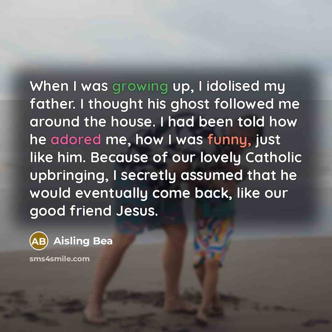 “When I was growing up, I idolised my father. I thought his ghost followed me around the house. I had been told how he adored me, how I was funny, just like him. Because of our lovely Catholic upbringing, I secretly assumed that he would eventually come back, like our good friend Jesus.” quote by Aisling Bea
