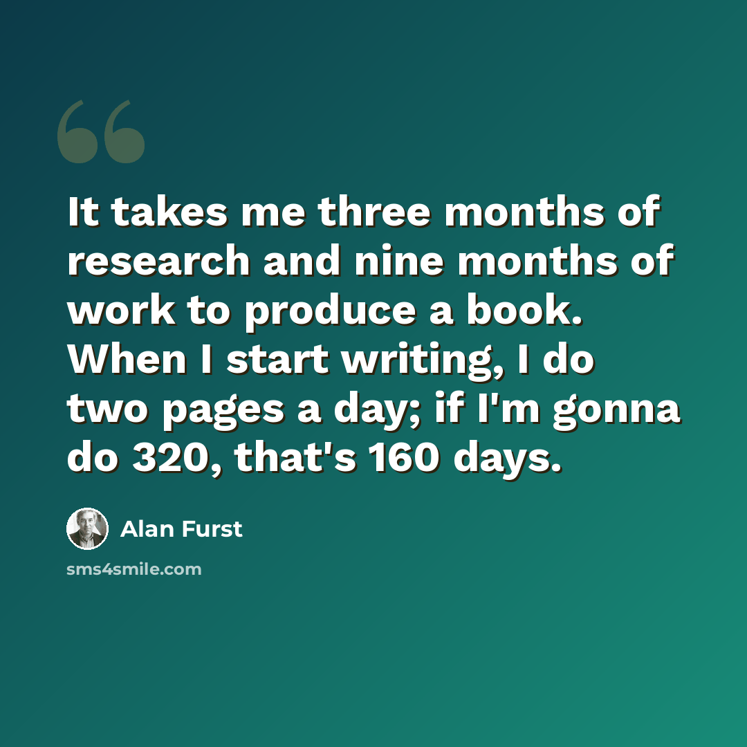 “It takes me three months of research and nine months of work to produce a book. When I start writing, I do two pages a day; if I'm gonna do 320, that's 160 days.” quote by Alan Furst