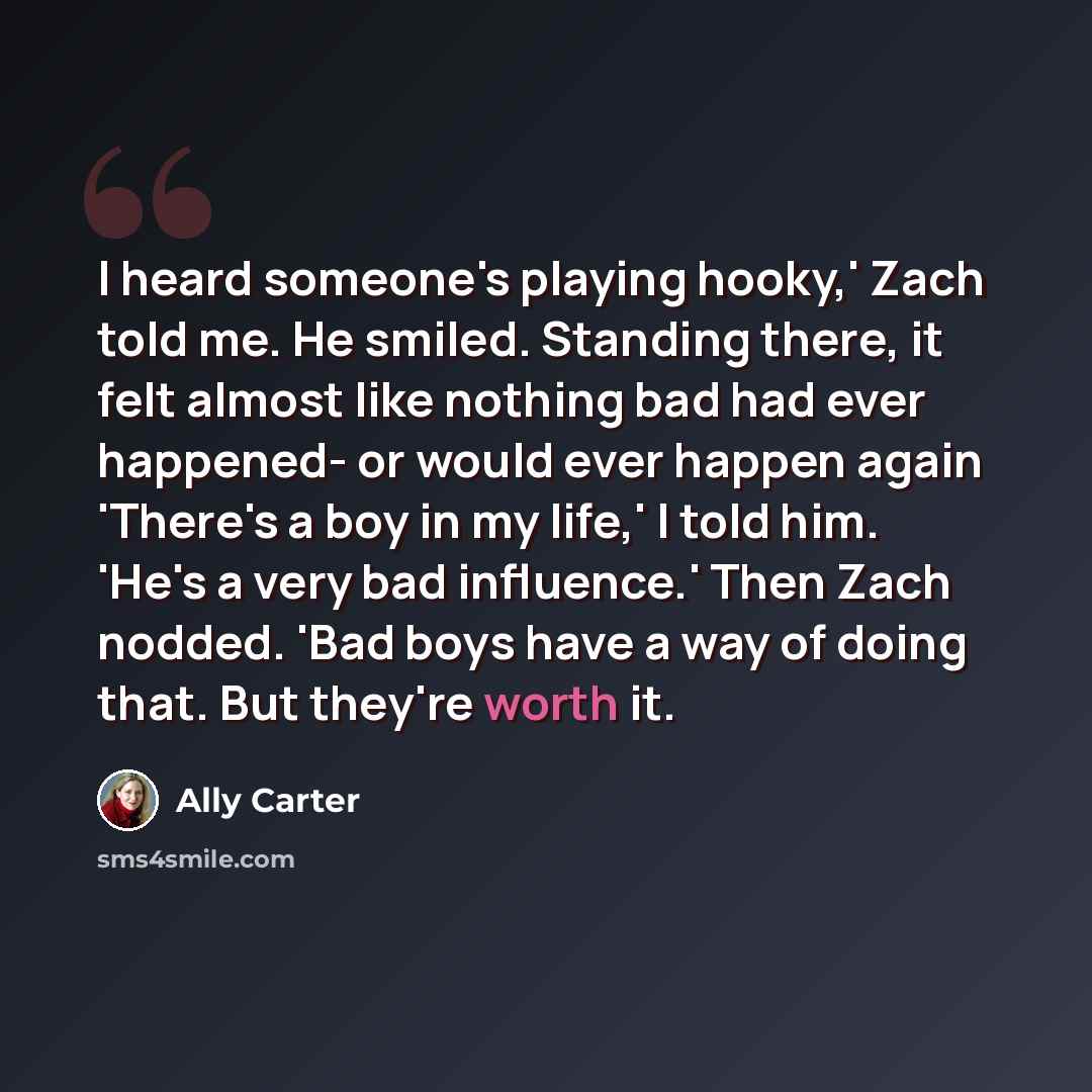 “I heard someone's playing hooky,' Zach told me. He smiled. Standing there, it felt almost like nothing bad had ever happened- or would ever happen again 'There's a boy in my life,' I told him. 'He's a very bad influence.' Then Zach nodded. 'Bad boys have a way of doing that. But they're worth it.” quote by Ally Carter