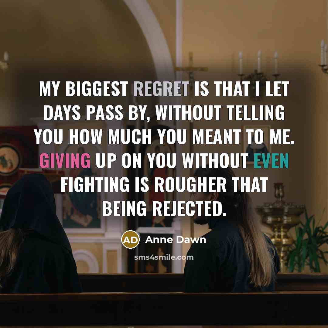 “My biggest regret is that I let days pass by, without telling you how much you meant to me. Giving up on you without even fighting is rougher that being rejected.” quote by Anne Dawn