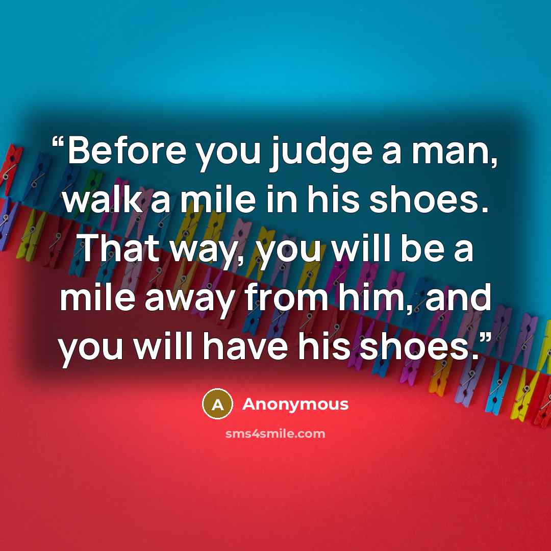 “Before you judge a man, walk a mile in his shoes. That way, you will be a mile away from him, and you will have his shoes.” quote by Anonymous