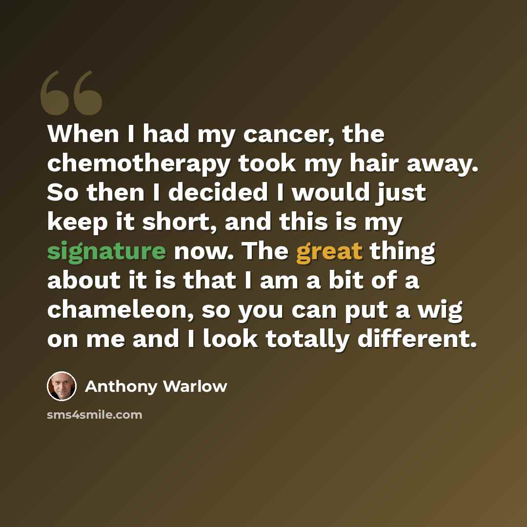 “When I had my cancer, the chemotherapy took my hair away. So then I decided I would just keep it short, and this is my signature now. The great thing about it is that I am a bit of a chameleon, so you can put a wig on me and I look totally different.” quote by Anthony Warlow