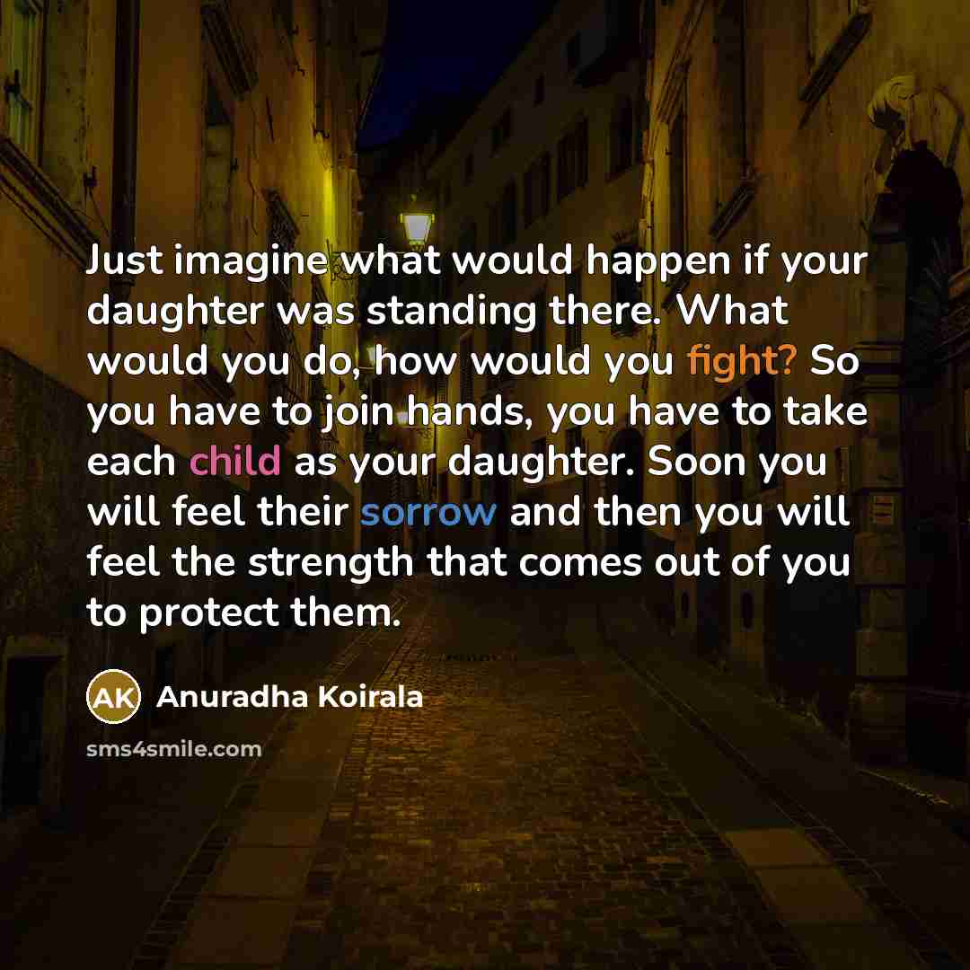“Just imagine what would happen if your daughter was standing there. What would you do, how would you fight? So you have to join hands, you have to take each child as your daughter. Soon you will feel their sorrow and then you will feel the strength that comes out of you to protect them.” quote by Anuradha Koirala
