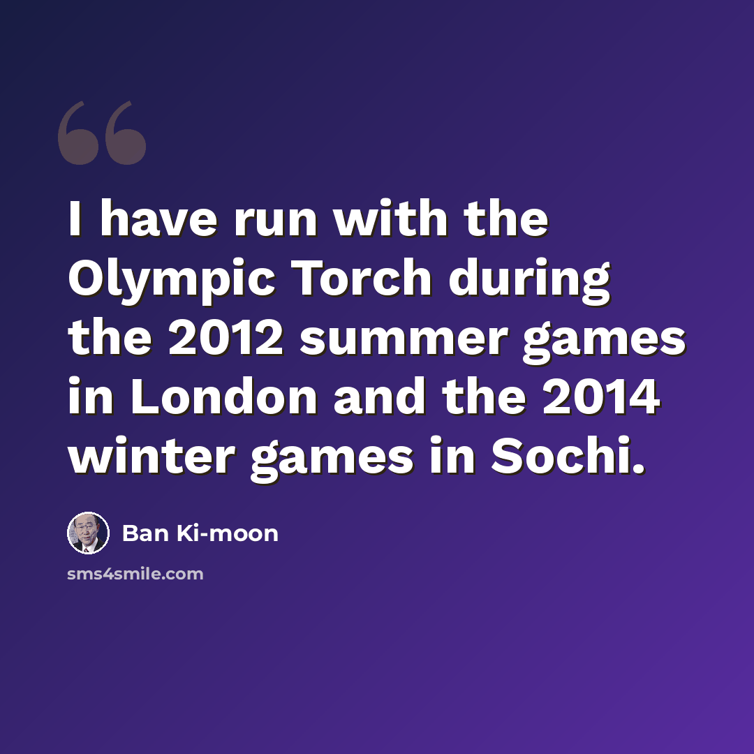 “I have run with the Olympic Torch during the 2012 summer games in London and the 2014 winter games in Sochi.” quote by Ban Ki-moon