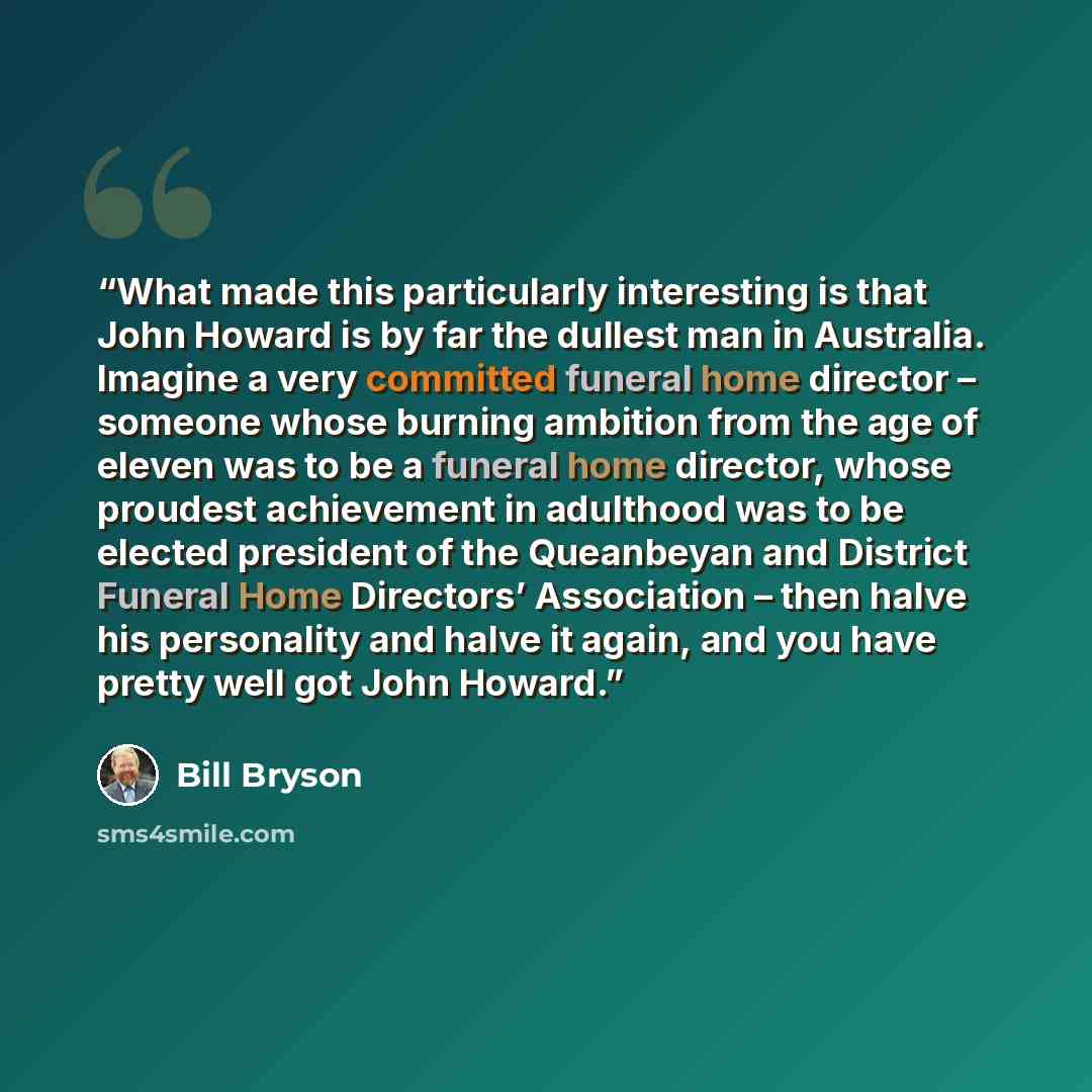 “What made this particularly interesting is that John Howard is by far the dullest man in Australia. Imagine a very committed funeral home director – someone whose burning ambition from the age of eleven was to be a funeral home director, whose proudest achievement in adulthood was to be elected…” quote by Bill Bryson
