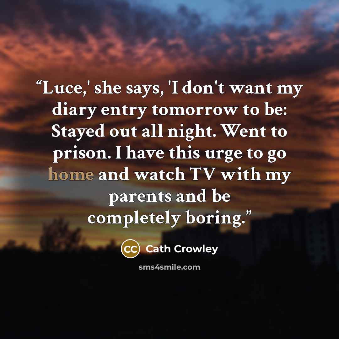 “Luce,' she says, 'I don't want my diary entry tomorrow to be: Stayed out all night. Went to prison. I have this urge to go home and watch TV with my parents and be completely boring.” quote by Cath Crowley