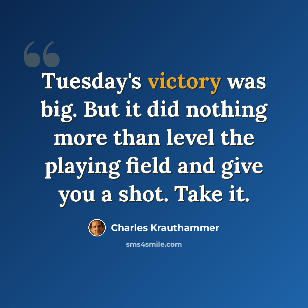 “Tuesday's victory was big. But it did nothing more than level the playing field and give you a shot. Take it.” quote by Charles Krauthammer