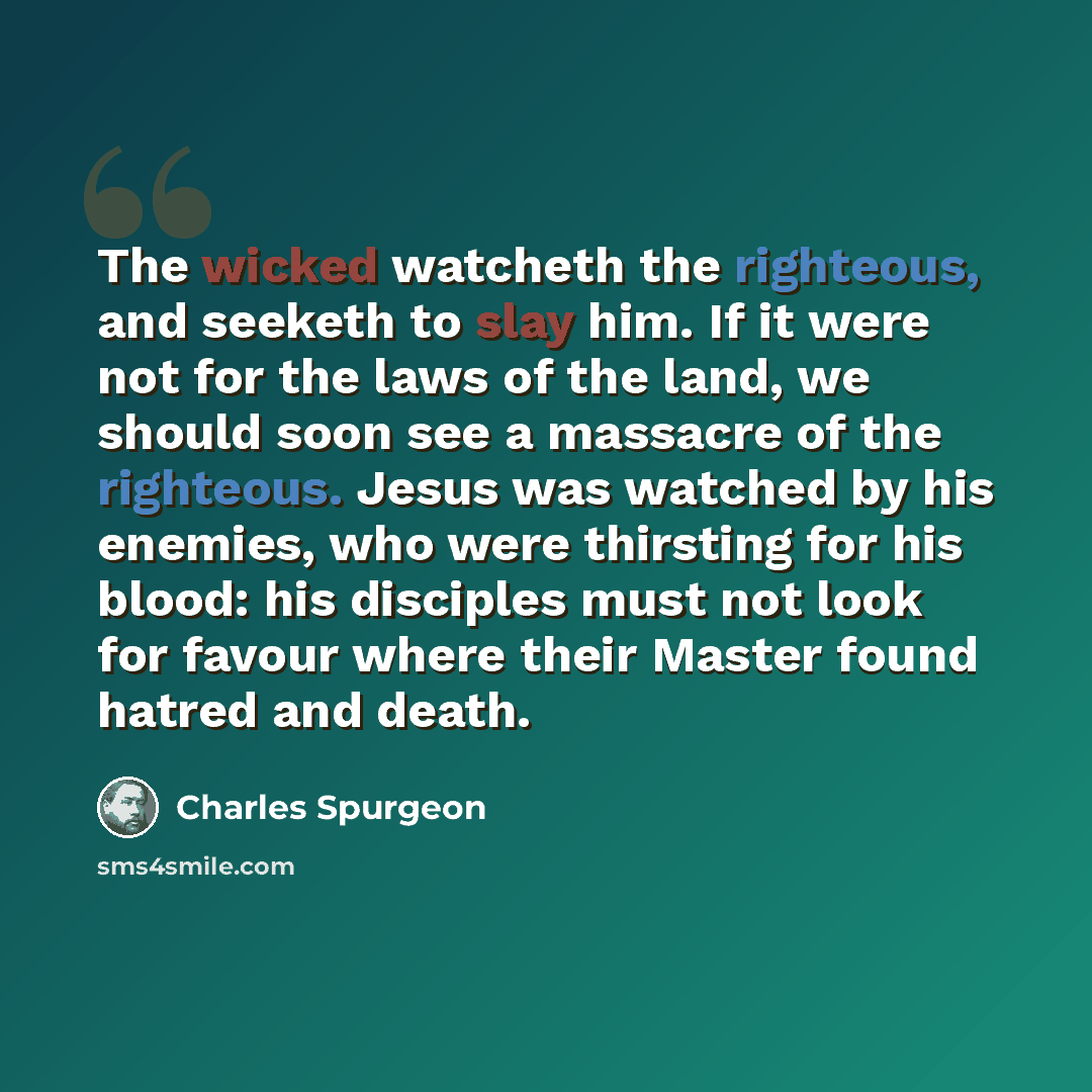 “The wicked watcheth the righteous, and seeketh to slay him. If it were not for the laws of the land, we should soon see a massacre of the righteous. Jesus was watched by his enemies, who were thirsting for his blood: his disciples must not look for favour where their Master found hatred and death.” quote by Charles Spurgeon