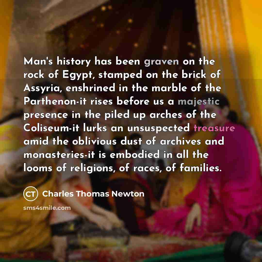 “Man's history has been graven on the rock of Egypt, stamped on the brick of Assyria, enshrined in the marble of the Parthenon-it rises before us a majestic presence in the piled up arches of the Coliseum-it lurks an unsuspected treasure amid the oblivious dust of archives and monasteries-it is…” quote by Charles Thomas Newton
