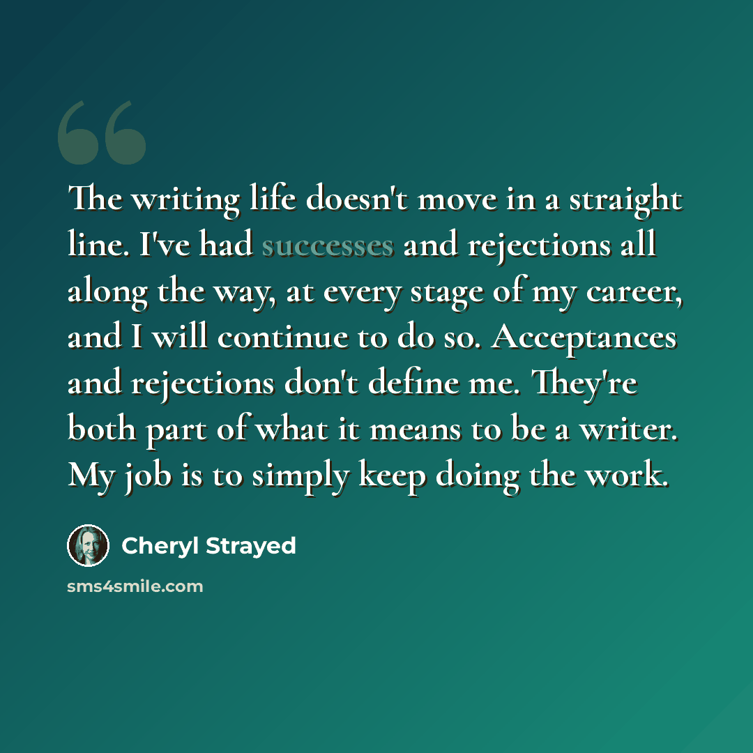 “The writing life doesn't move in a straight line. I've had successes and rejections all along the way, at every stage of my career, and I will continue to do so. Acceptances and rejections don't define me. They're both part of what it means to be a writer. My job is to simply keep doing the work.” quote by Cheryl Strayed