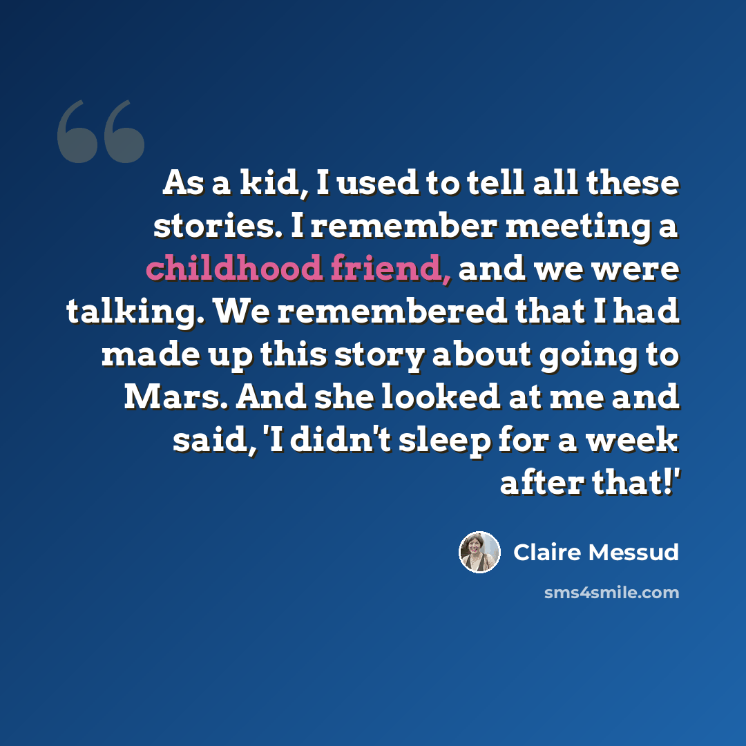“As a kid, I used to tell all these stories. I remember meeting a childhood friend, and we were talking. We remembered that I had made up this story about going to Mars. And she looked at me and said, 'I didn't sleep for a week after that!'” quote by Claire Messud