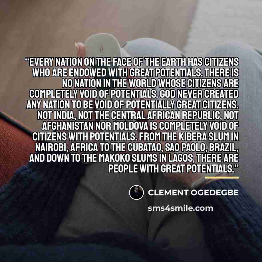 “Every nation on the face of the earth has citizens who are endowed with great potentials. There is no nation in the world whose citizens are completely void of potentials. God never created any nation to be void of potentially great citizens. Not India, not the Central African Republic, not…” quote by CLEMENT OGEDEGBE