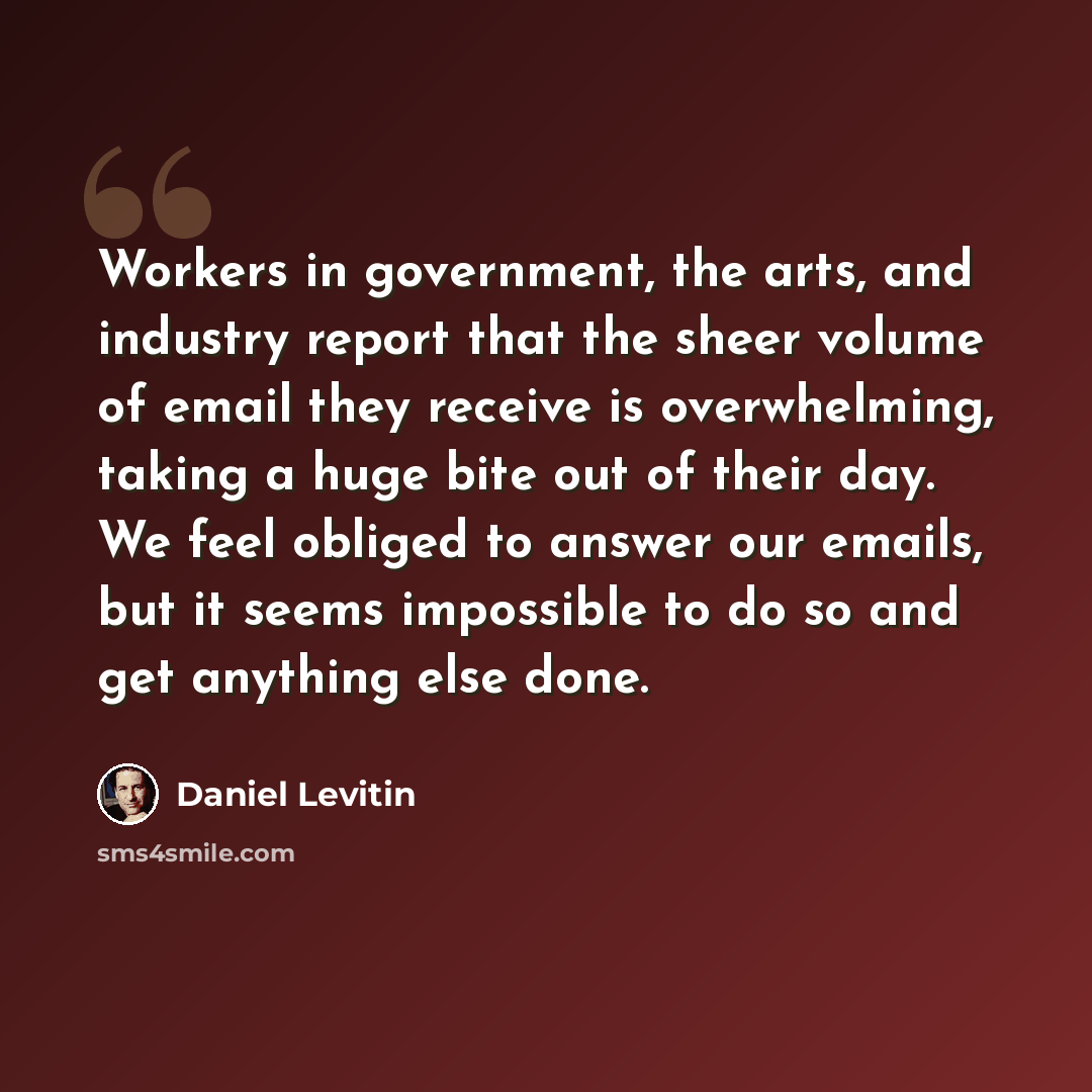 “Workers in government, the arts, and industry report that the sheer volume of email they receive is overwhelming, taking a huge bite out of their day. We feel obliged to answer our emails, but it seems impossible to do so and get anything else done.” quote by Daniel Levitin