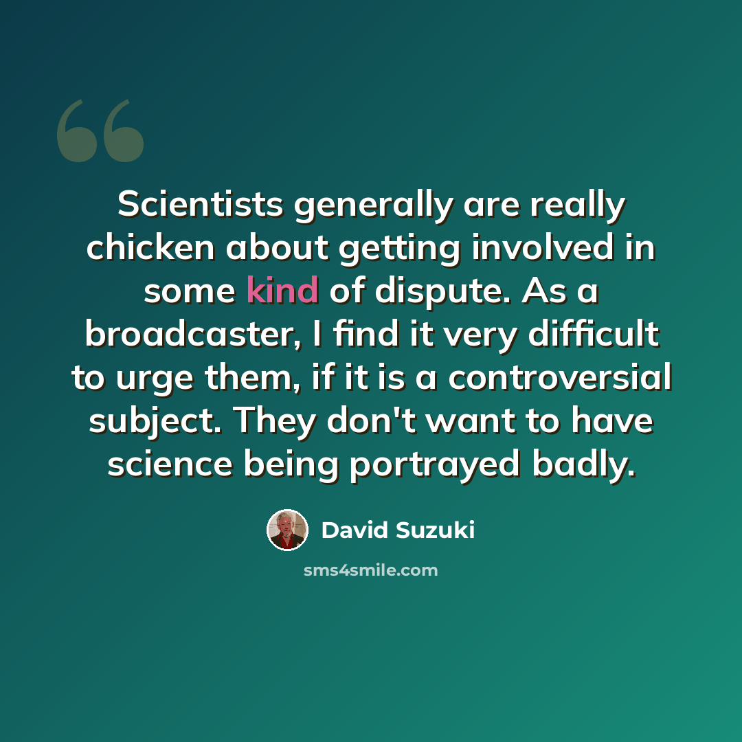 “Scientists generally are really chicken about getting involved in some kind of dispute. As a broadcaster, I find it very difficult to urge them, if it is a controversial subject. They don't want to have science being portrayed badly.” quote by David Suzuki