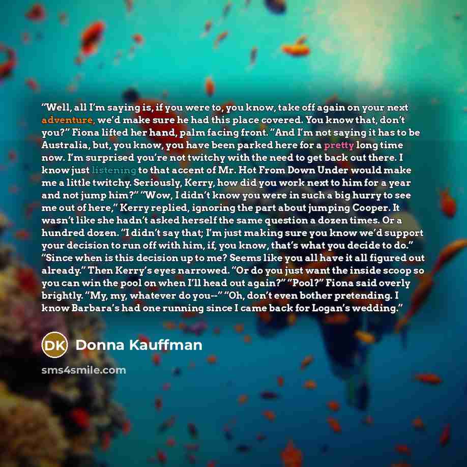 “Well, all I’m saying is, if you were to, you know, take off again on your next adventure, we’d make sure he had this place covered. You know that, don’t you?” Fiona lifted her hand, palm facing front. “And I’m not saying it has to be Australia, but, you know, you have been parked here for a pretty…” quote by Donna Kauffman