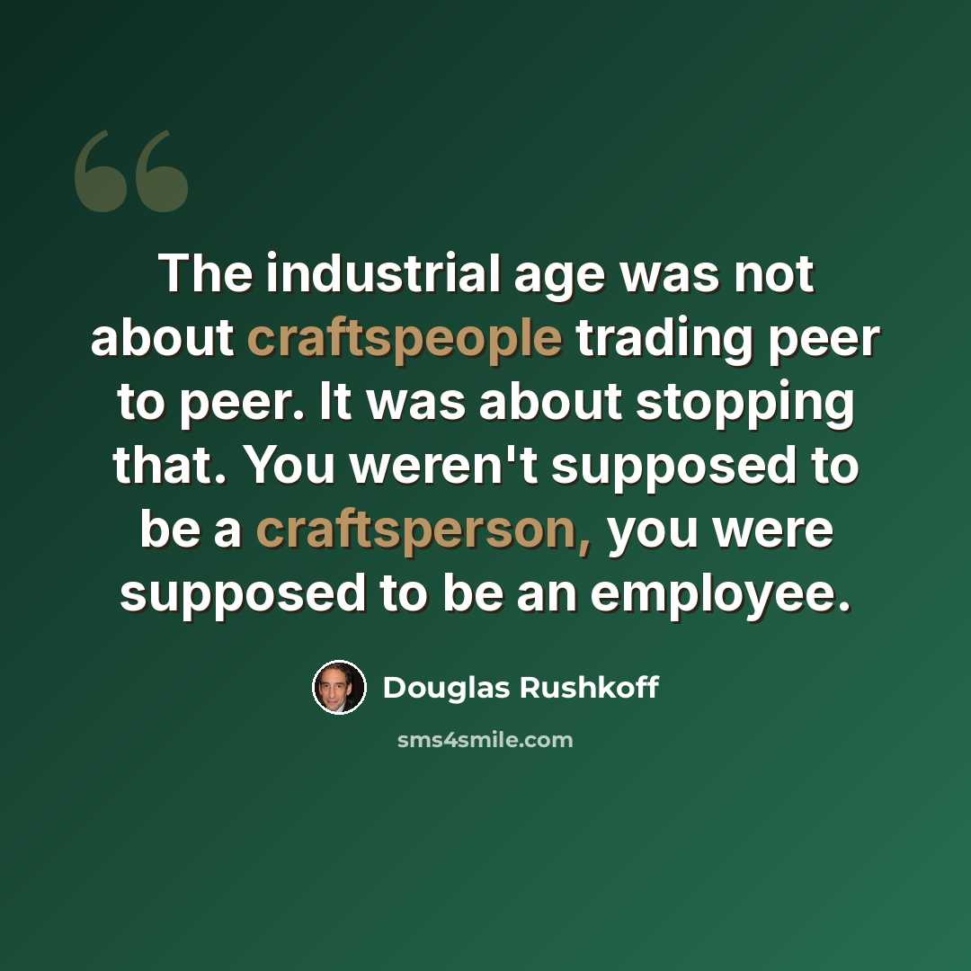 “The industrial age was not about craftspeople trading peer to peer. It was about stopping that. You weren't supposed to be a craftsperson, you were supposed to be an employee.” quote by Douglas Rushkoff