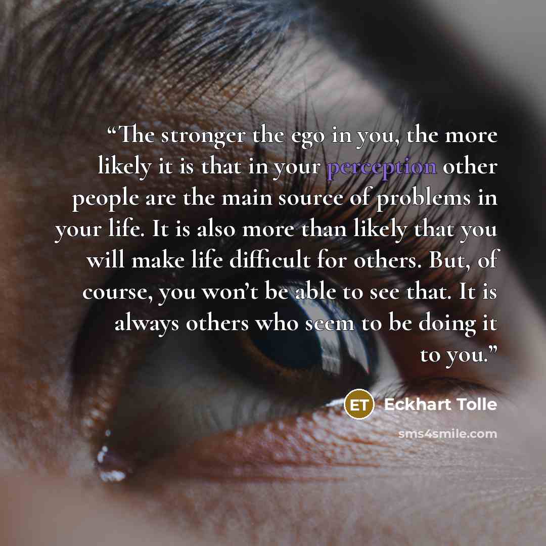 “The stronger the ego in you, the more likely it is that in your perception other people are the main source of problems in your life. It is also more than likely that you will make life difficult for others. But, of course, you won’t be able to see that. It is always others who seem to be doing it…” quote by Eckhart Tolle