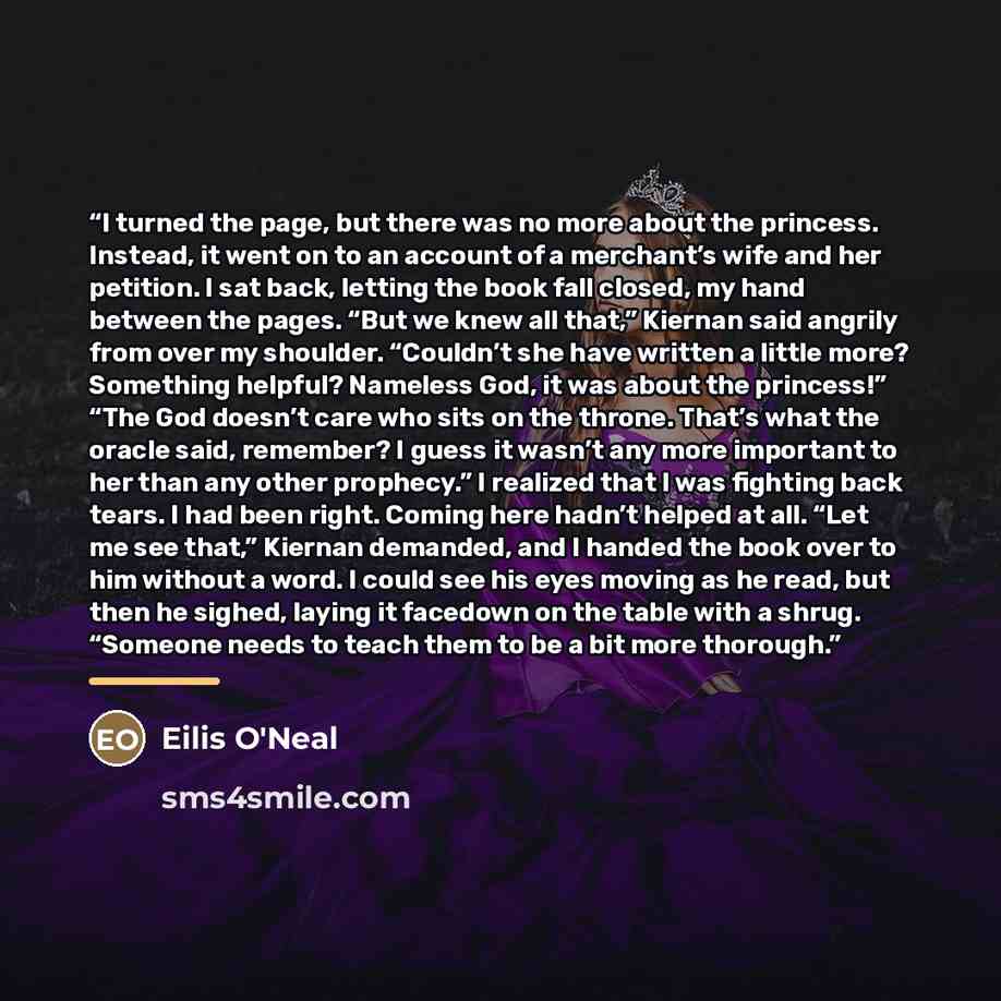 “I turned the page, but there was no more about the princess. Instead, it went on to an account of a merchant’s wife and her petition. I sat back, letting the book fall closed, my hand between the pages. “But we knew all that,” Kiernan said angrily from over my shoulder. “Couldn’t she have written…” quote by Eilis O'Neal