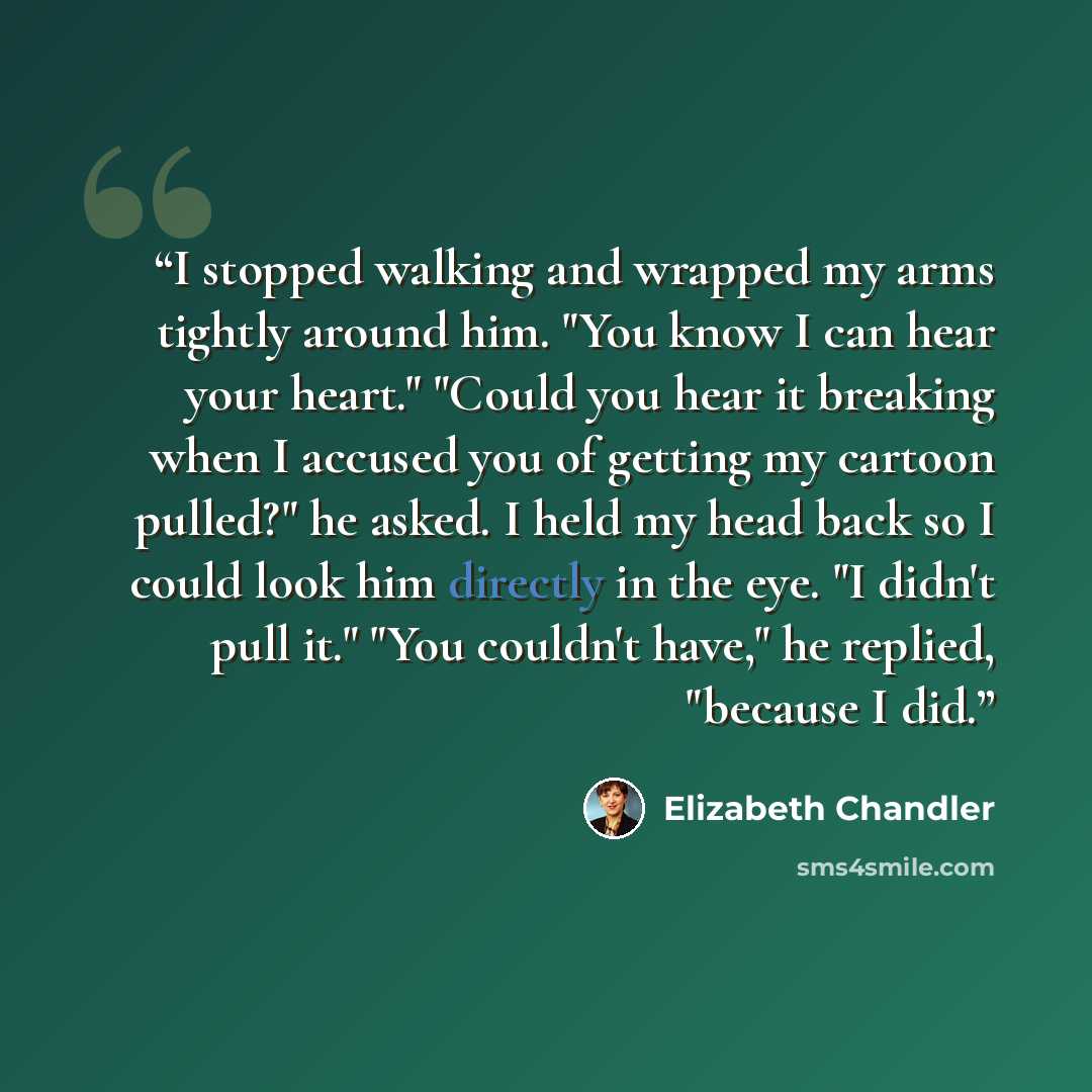 “I stopped walking and wrapped my arms tightly around him. "You know I can hear your heart." "Could you hear it breaking when I accused you of getting my cartoon pulled?" he asked. I held my head back so I could look him directly in the eye. "I didn't pull it." "You couldn't have," he replied…” quote by Elizabeth Chandler