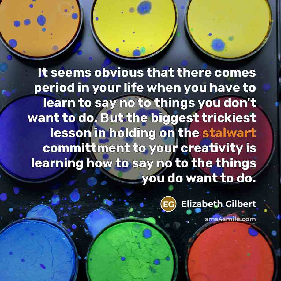 “It seems obvious that there comes period in your life when you have to learn to say no to things you don't want to do. But the biggest trickiest lesson in holding on the stalwart committment to your creativity is learning how to say no to the things you do want to do.” quote by Elizabeth Gilbert