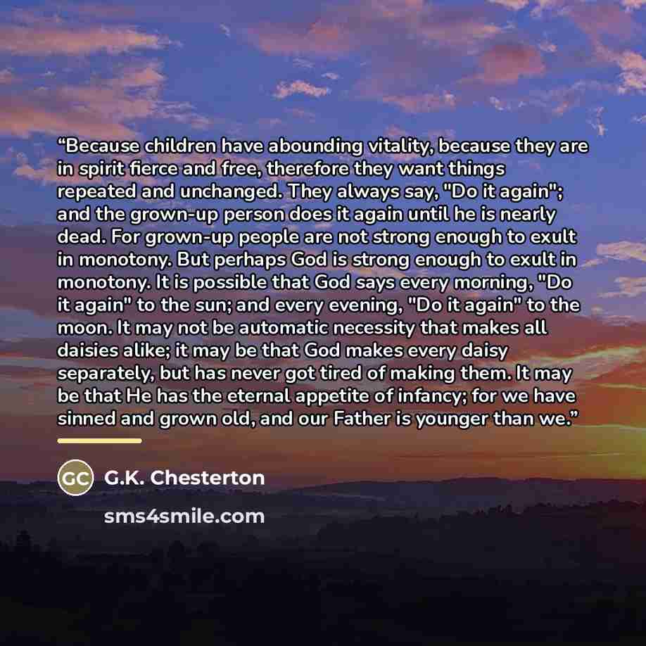 “Because children have abounding vitality, because they are in spirit fierce and free, therefore they want things repeated and unchanged. They always say, "Do it again"; and the grown-up person does it again until he is nearly dead. For grown-up people are not strong enough to exult in monotony…” quote by G.K. Chesterton