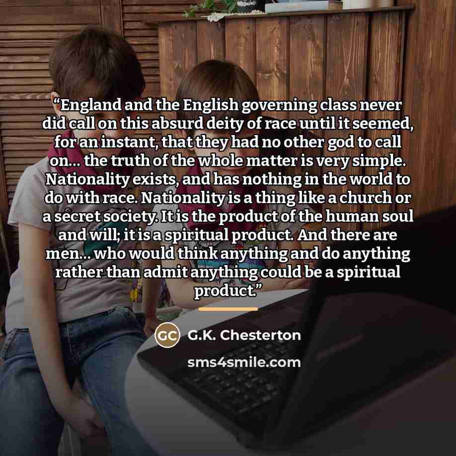 “England and the English governing class never did call on this absurd deity of race until it seemed, for an instant, that they had no other god to call on… the truth of the whole matter is very simple. Nationality exists, and has nothing in the world to do with race. Nationality is a thing like a…” quote by G.K. Chesterton