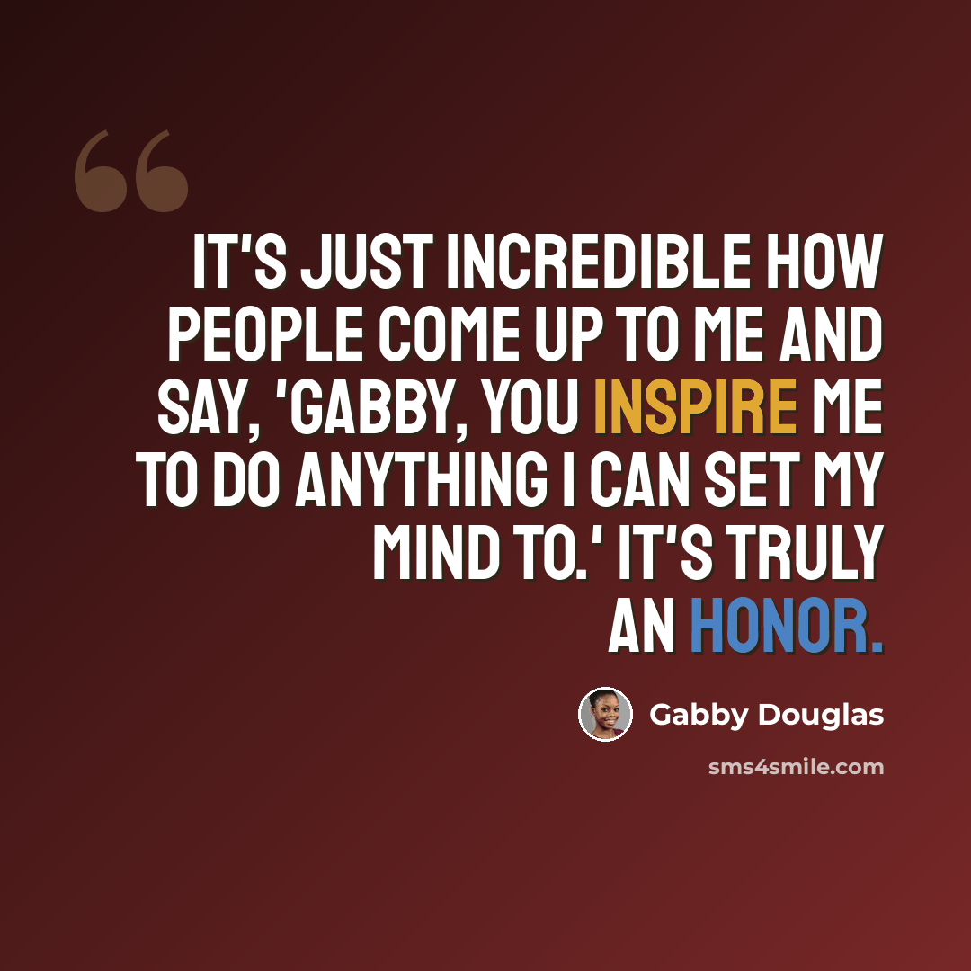 “It's just incredible how people come up to me and say, 'Gabby, you inspire me to do anything I can set my mind to.' It's truly an honor.” quote by Gabby Douglas