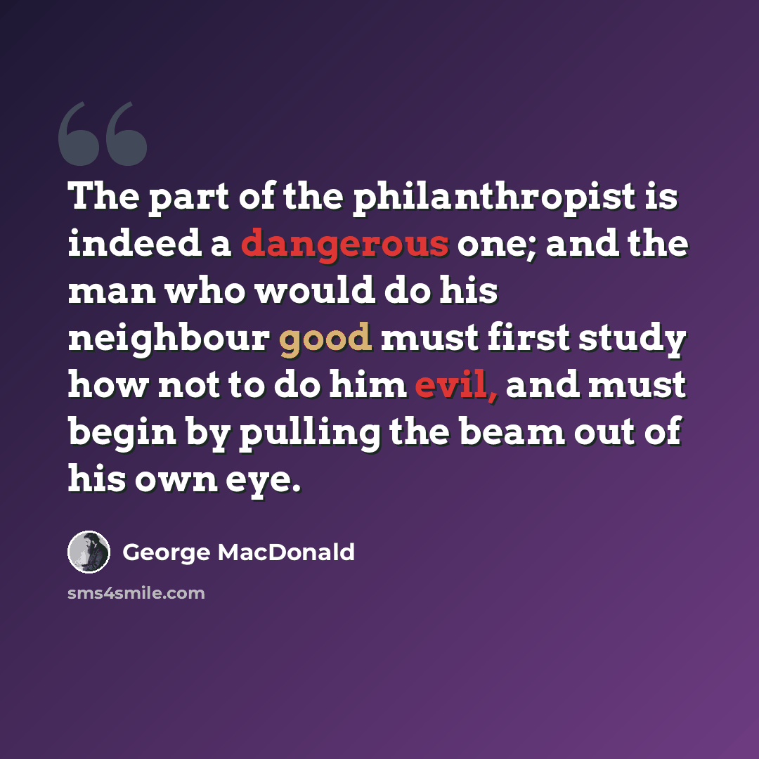 “The part of the philanthropist is indeed a dangerous one; and the man who would do his neighbour good must first study how not to do him evil, and must begin by pulling the beam out of his own eye.” quote by George MacDonald