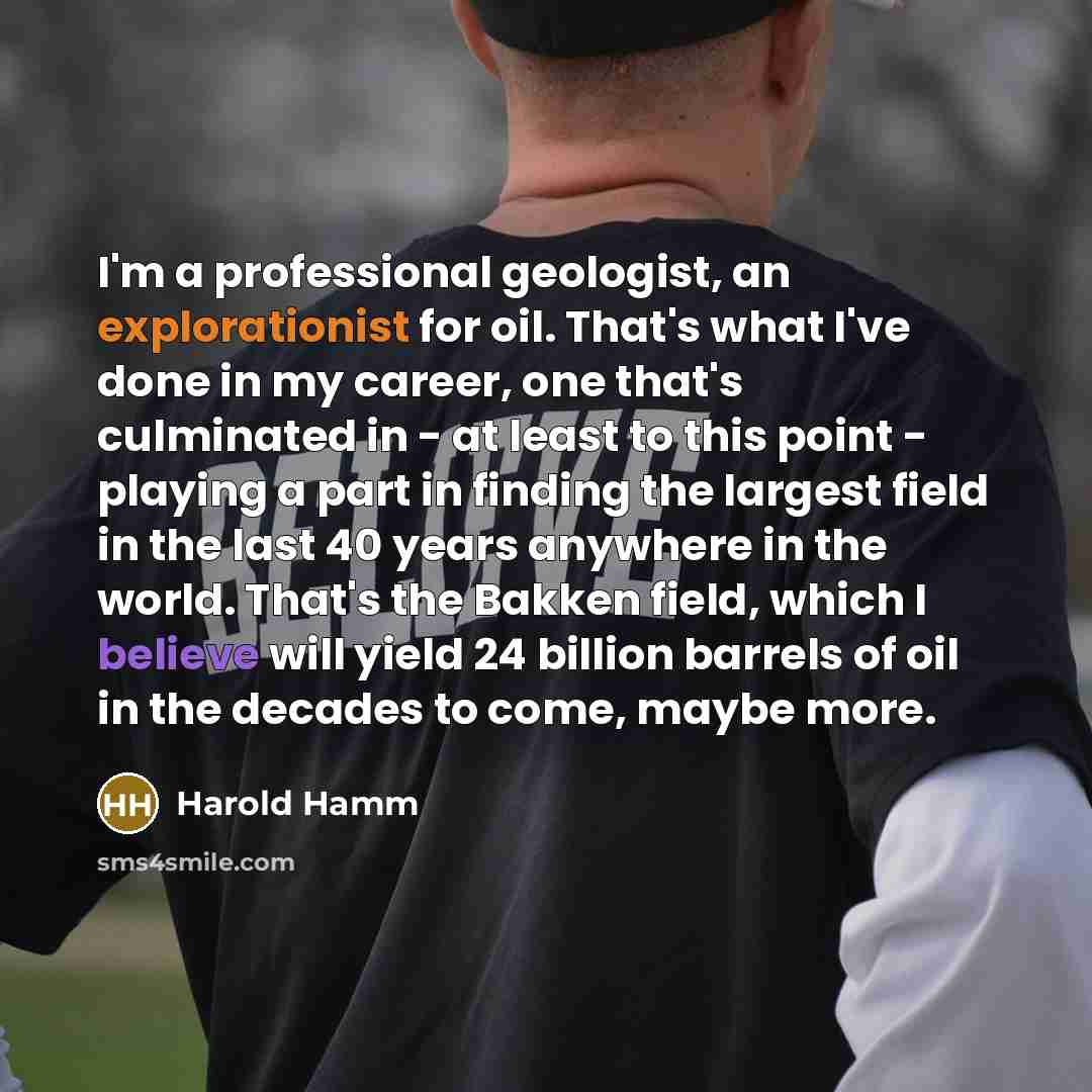 “I'm a professional geologist, an explorationist for oil. That's what I've done in my career, one that's culminated in - at least to this point - playing a part in finding the largest field in the last 40 years anywhere in the world. That's the Bakken field, which I believe will yield 24 billion…” quote by Harold Hamm