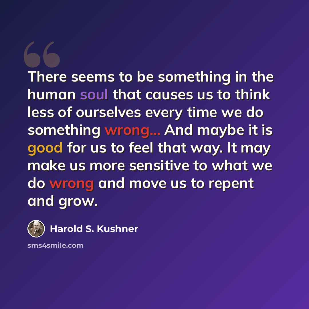 “There seems to be something in the human soul that causes us to think less of ourselves every time we do something wrong... And maybe it is good for us to feel that way. It may make us more sensitive to what we do wrong and move us to repent and grow.” quote by Harold S. Kushner