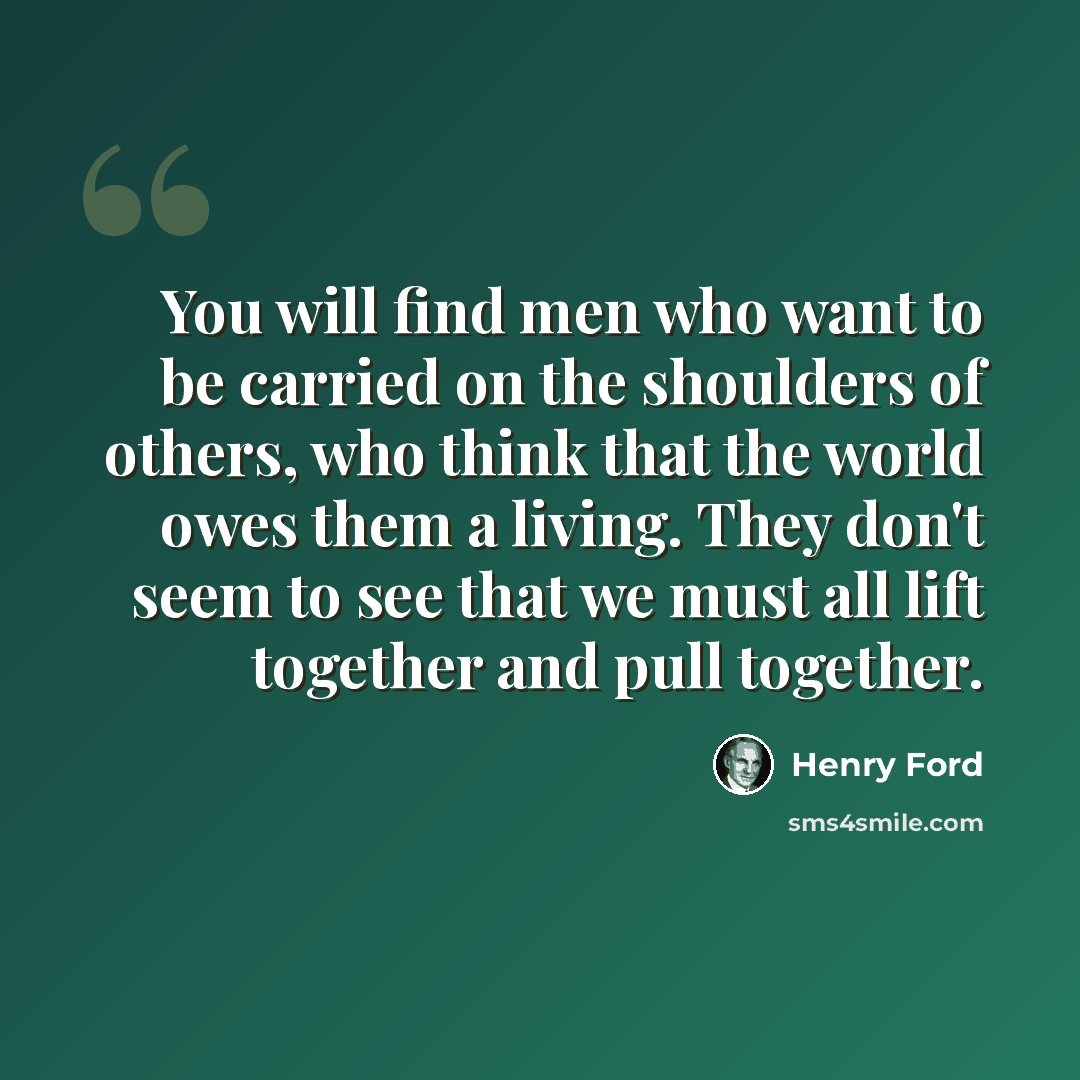 “You will find men who want to be carried on the shoulders of others, who think that the world owes them a living. They don't seem to see that we must all lift together and pull together.” quote by Henry Ford